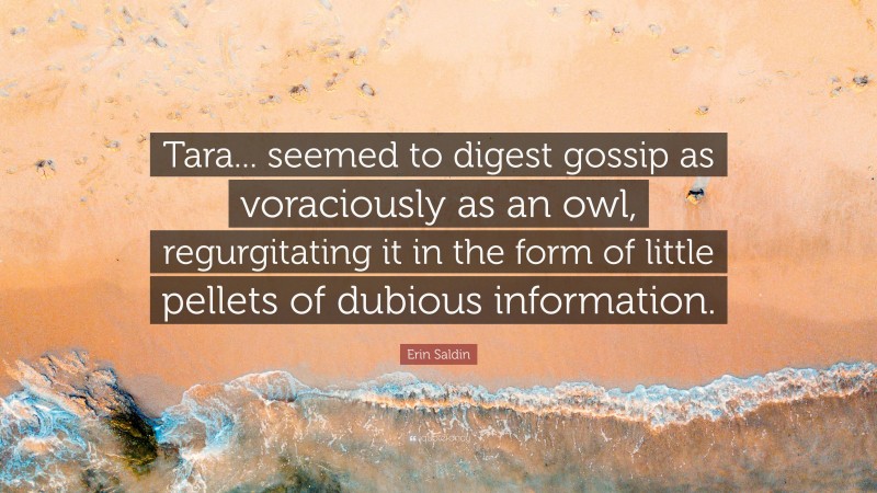 Erin Saldin Quote: “Tara... seemed to digest gossip as voraciously as an owl, regurgitating it in the form of little pellets of dubious information.”