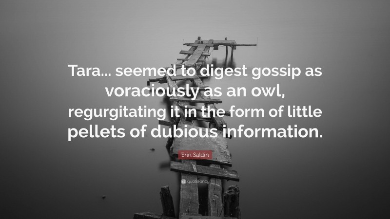 Erin Saldin Quote: “Tara... seemed to digest gossip as voraciously as an owl, regurgitating it in the form of little pellets of dubious information.”