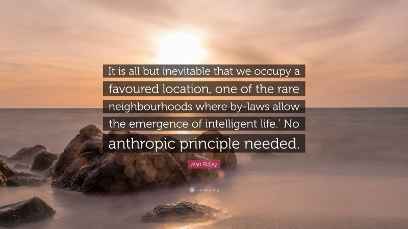 Matt Ridley Quote: “It is all but inevitable that we occupy a favoured location, one of the rare neighbourhoods where by-laws allow the emergence of intelligent life.’ No anthropic principle needed.”