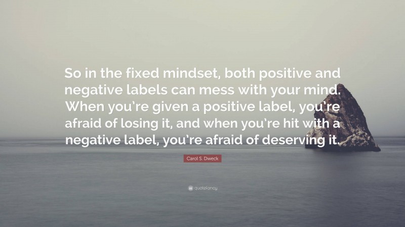 Carol S. Dweck Quote: “So in the fixed mindset, both positive and negative labels can mess with your mind. When you’re given a positive label, you’re afraid of losing it, and when you’re hit with a negative label, you’re afraid of deserving it.”