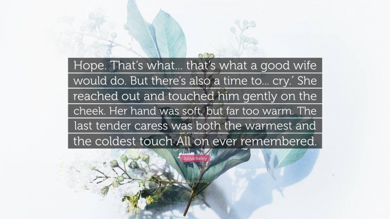 Julius Bailey Quote: “Hope. That’s what... that’s what a good wife would do. But there’s also a time to... cry.′ She reached out and touched him gently on the cheek. Her hand was soft, but far too warm. The last tender caress was both the warmest and the coldest touch All on ever remembered.”