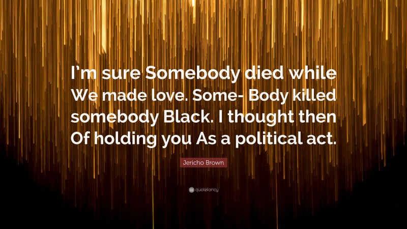 Jericho Brown Quote: “I’m sure Somebody died while We made love. Some- Body killed somebody Black. I thought then Of holding you As a political act.”