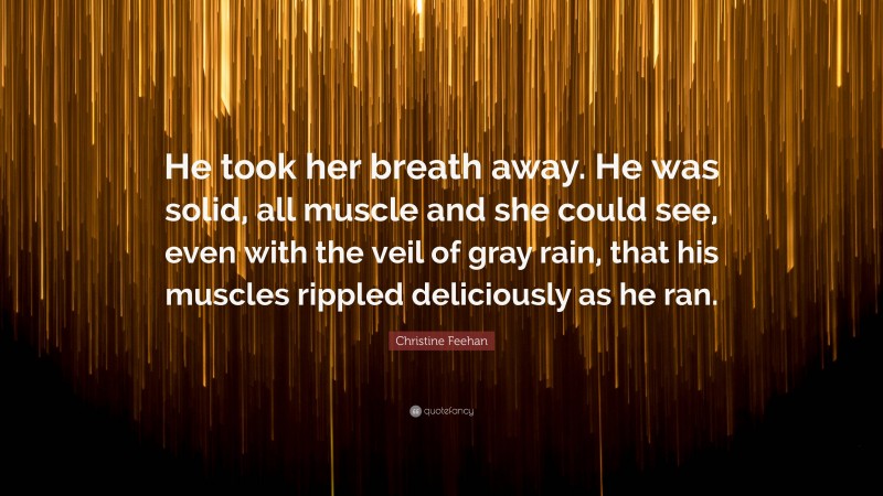 Christine Feehan Quote: “He took her breath away. He was solid, all muscle and she could see, even with the veil of gray rain, that his muscles rippled deliciously as he ran.”