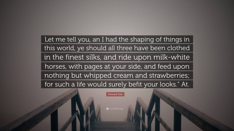 Howard Pyle Quote: “Let me tell you, an I had the shaping of things in this world, ye should all three have been clothed in the finest silks, and ride upon milk-white horses, with pages at your side, and feed upon nothing but whipped cream and strawberries; for such a life would surely befit your looks.” At.”