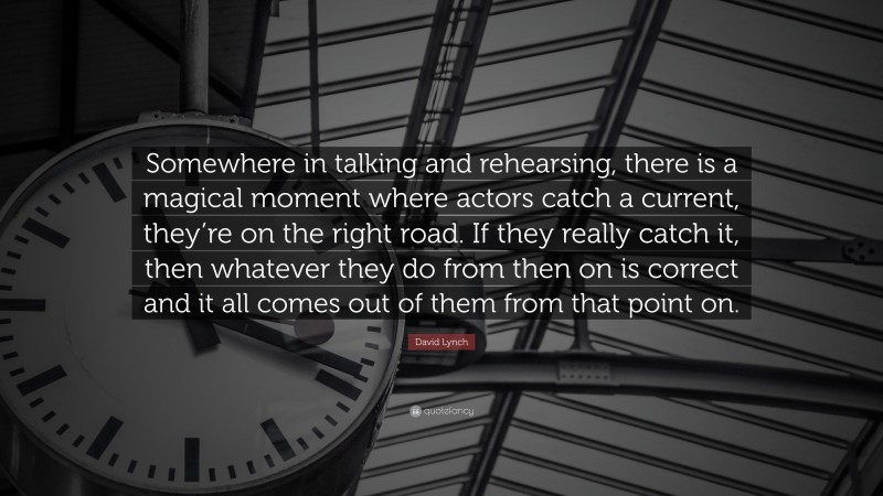 David Lynch Quote: “Somewhere in talking and rehearsing, there is a magical moment where actors catch a current, they’re on the right road. If they really catch it, then whatever they do from then on is correct and it all comes out of them from that point on.”