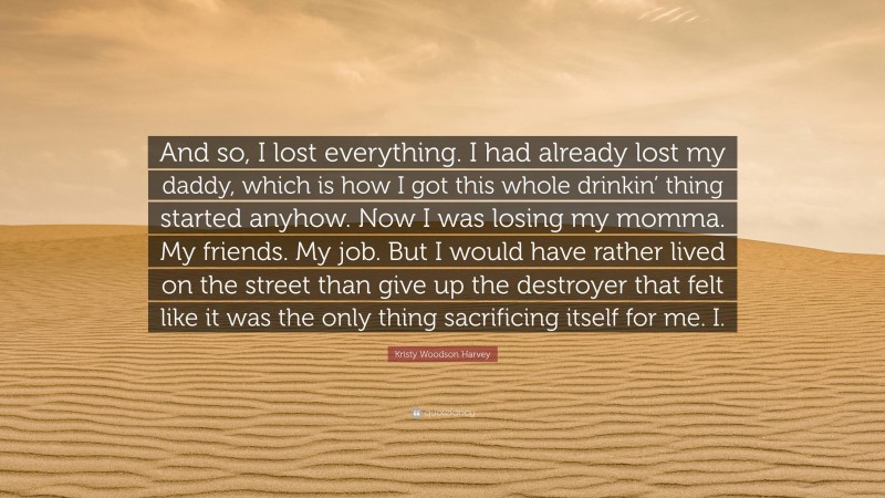 Kristy Woodson Harvey Quote: “And so, I lost everything. I had already lost my daddy, which is how I got this whole drinkin’ thing started anyhow. Now I was losing my momma. My friends. My job. But I would have rather lived on the street than give up the destroyer that felt like it was the only thing sacrificing itself for me. I.”