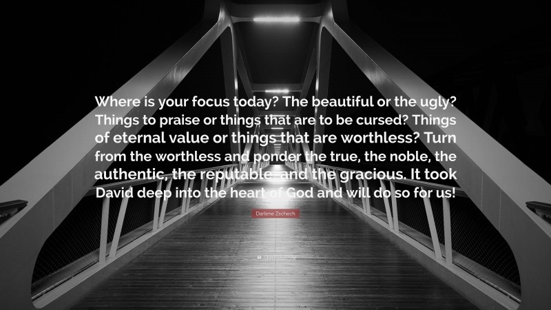 Darlene Zschech Quote: “Where is your focus today? The beautiful or the ugly? Things to praise or things that are to be cursed? Things of eternal value or things that are worthless? Turn from the worthless and ponder the true, the noble, the authentic, the reputable, and the gracious. It took David deep into the heart of God and will do so for us!”