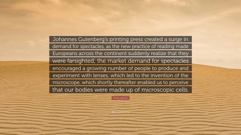 Steven Johnson Quote: “Johannes Gutenberg’s printing press created a surge in demand for spectacles, as the new practice of reading made Europeans across the continent suddenly realize that they were farsighted; the market demand for spectacles encouraged a growing number of people to produce and experiment with lenses, which led to the invention of the microscope, which shortly thereafter enabled us to perceive that our bodies were made up of microscopic cells.”