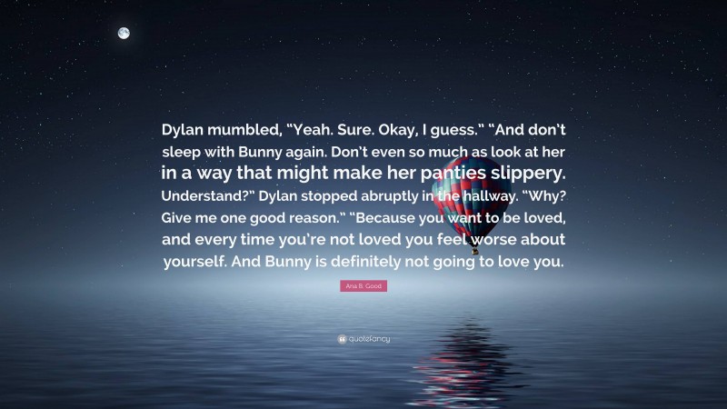 Ana B. Good Quote: “Dylan mumbled, “Yeah. Sure. Okay, I guess.” “And don’t sleep with Bunny again. Don’t even so much as look at her in a way that might make her panties slippery. Understand?” Dylan stopped abruptly in the hallway. “Why? Give me one good reason.” “Because you want to be loved, and every time you’re not loved you feel worse about yourself. And Bunny is definitely not going to love you.”
