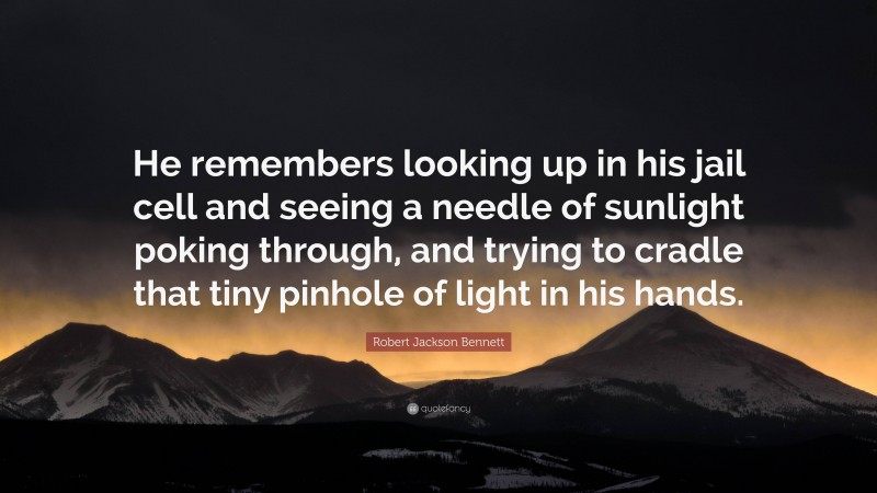 Robert Jackson Bennett Quote: “He remembers looking up in his jail cell and seeing a needle of sunlight poking through, and trying to cradle that tiny pinhole of light in his hands.”