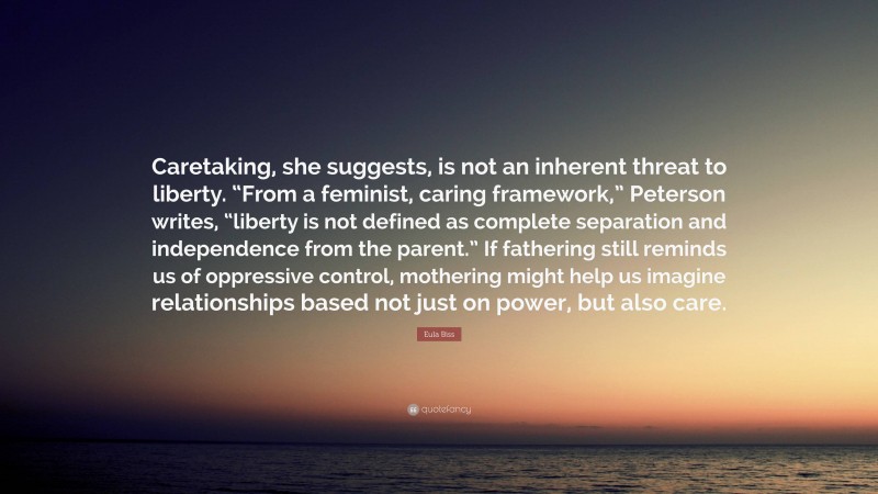 Eula Biss Quote: “Caretaking, she suggests, is not an inherent threat to liberty. “From a feminist, caring framework,” Peterson writes, “liberty is not defined as complete separation and independence from the parent.” If fathering still reminds us of oppressive control, mothering might help us imagine relationships based not just on power, but also care.”