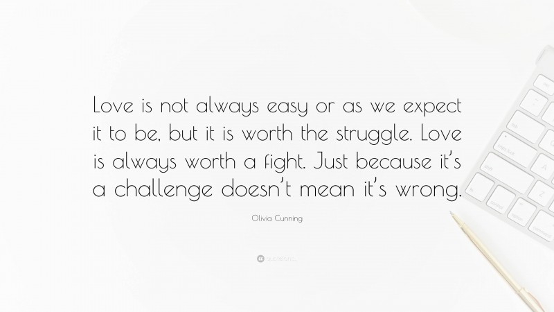 Olivia Cunning Quote: “Love is not always easy or as we expect it to be, but it is worth the struggle. Love is always worth a fight. Just because it’s a challenge doesn’t mean it’s wrong.”