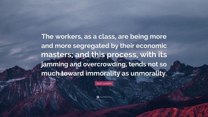 Jack London Quote: “The workers, as a class, are being more and more segregated by their economic masters; and this process, with its jamming and overcrowding, tends not so much toward immorality as unmorality.”