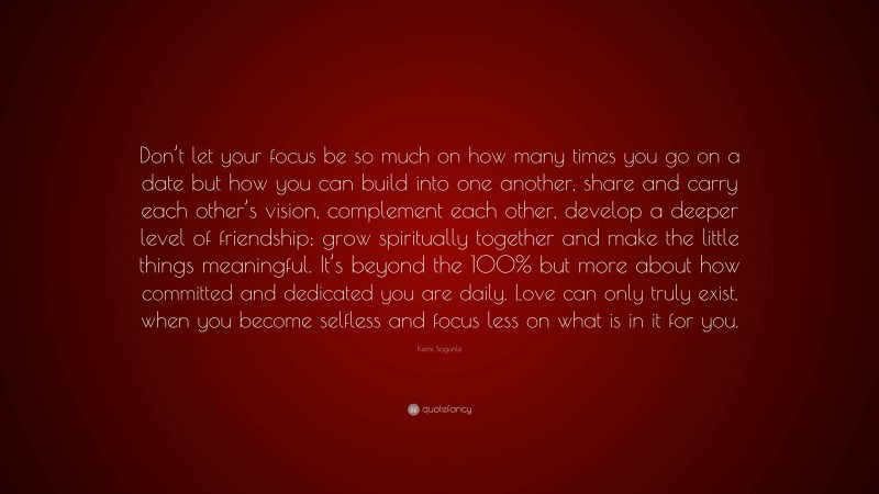 Kemi Sogunle Quote: “Don’t let your focus be so much on how many times you go on a date but how you can build into one another, share and carry each other’s vision, complement each other, develop a deeper level of friendship; grow spiritually together and make the little things meaningful. It’s beyond the 100% but more about how committed and dedicated you are daily. Love can only truly exist, when you become selfless and focus less on what is in it for you.”