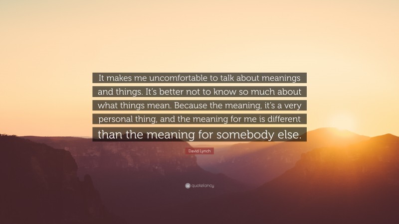 David Lynch Quote: “It makes me uncomfortable to talk about meanings and things. It’s better not to know so much about what things mean. Because the meaning, it’s a very personal thing, and the meaning for me is different than the meaning for somebody else.”