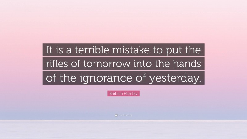 Barbara Hambly Quote: “It is a terrible mistake to put the rifles of tomorrow into the hands of the ignorance of yesterday.”