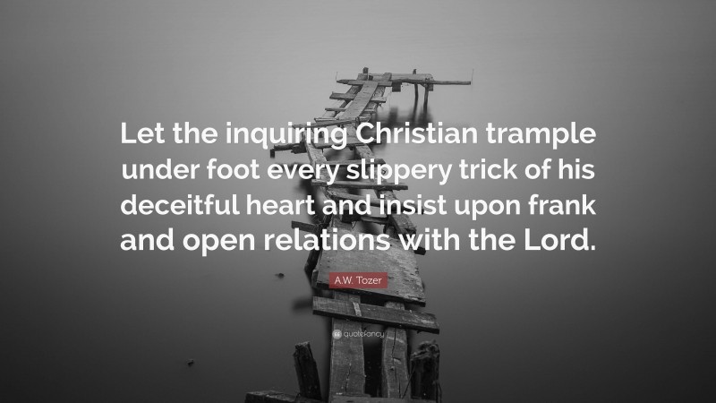 A.W. Tozer Quote: “Let the inquiring Christian trample under foot every slippery trick of his deceitful heart and insist upon frank and open relations with the Lord.”