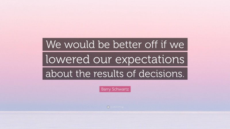 Barry Schwartz Quote: “We would be better off if we lowered our expectations about the results of decisions.”