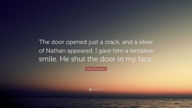 Alicia Thompson Quote: “The door opened just a crack, and a silver of Nathan appeared. I gave him a tentative smile. He shut the door in my face.”