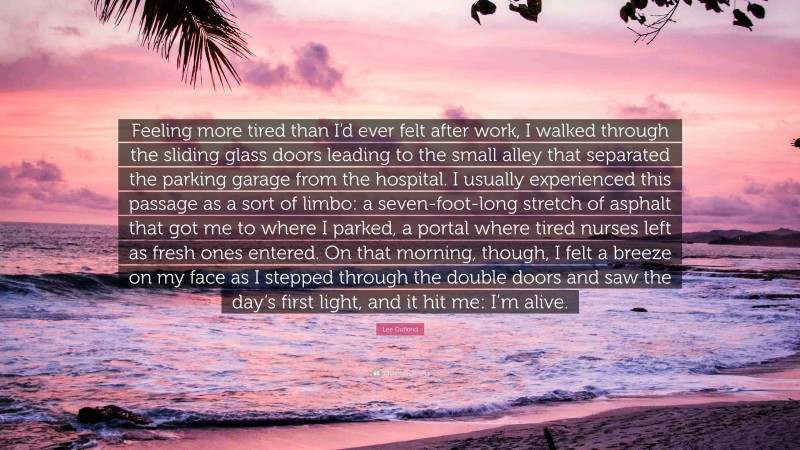 Lee Gutkind Quote: “Feeling more tired than I’d ever felt after work, I walked through the sliding glass doors leading to the small alley that separated the parking garage from the hospital. I usually experienced this passage as a sort of limbo: a seven-foot-long stretch of asphalt that got me to where I parked, a portal where tired nurses left as fresh ones entered. On that morning, though, I felt a breeze on my face as I stepped through the double doors and saw the day’s first light, and it hit me: I’m alive.”