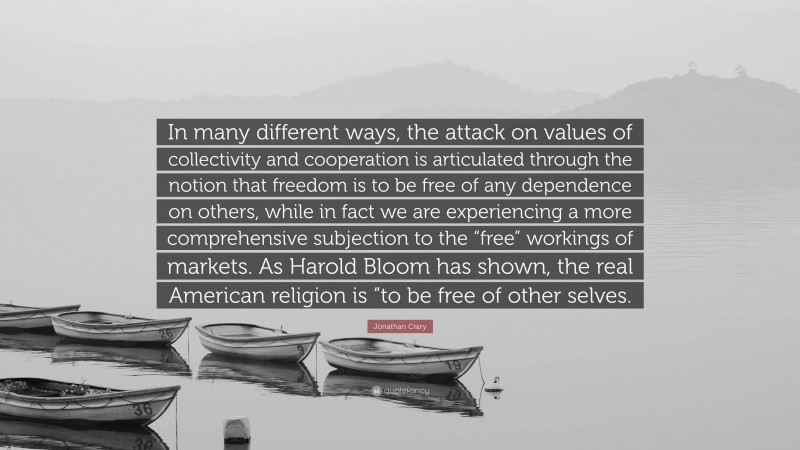 Jonathan Crary Quote: “In many different ways, the attack on values of collectivity and cooperation is articulated through the notion that freedom is to be free of any dependence on others, while in fact we are experiencing a more comprehensive subjection to the “free” workings of markets. As Harold Bloom has shown, the real American religion is “to be free of other selves.”