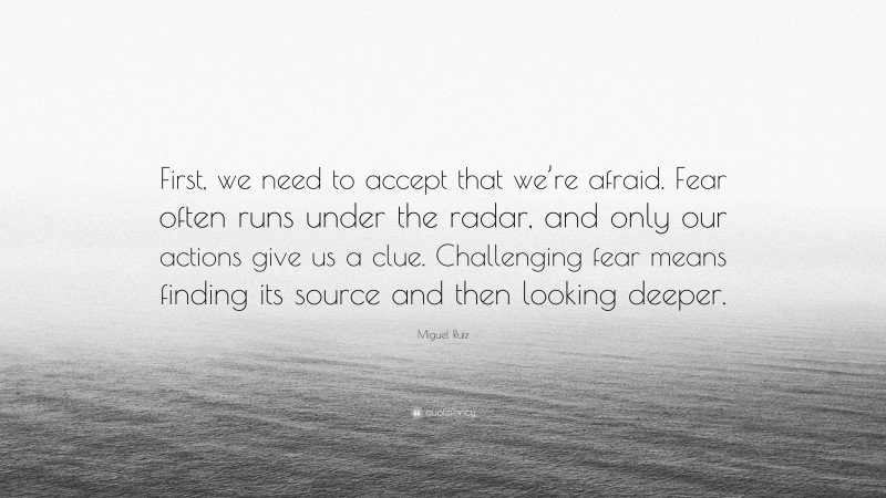 Miguel Ruiz Quote: “First, we need to accept that we’re afraid. Fear often runs under the radar, and only our actions give us a clue. Challenging fear means finding its source and then looking deeper.”