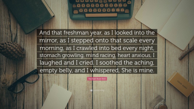 Rachael Rose Steil Quote: “And that freshman year, as I looked into the mirror, as I stepped onto that scale every morning, as I crawled into bed every night, stomach growling, mind racing, heart anxious, I laughed and I cried. I soothed the aching, empty belly, and I whispered, She is mine.”