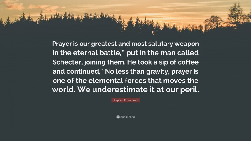 Stephen R. Lawhead Quote: “Prayer is our greatest and most salutary weapon in the eternal battle,” put in the man called Schecter, joining them. He took a sip of coffee and continued, “No less than gravity, prayer is one of the elemental forces that moves the world. We underestimate it at our peril.”