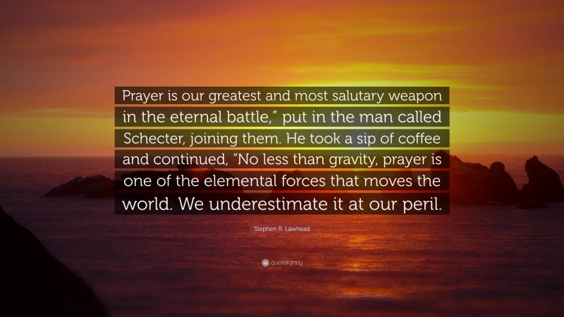 Stephen R. Lawhead Quote: “Prayer is our greatest and most salutary weapon in the eternal battle,” put in the man called Schecter, joining them. He took a sip of coffee and continued, “No less than gravity, prayer is one of the elemental forces that moves the world. We underestimate it at our peril.”