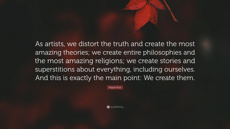Miguel Ruiz Quote: “As artists, we distort the truth and create the most amazing theories; we create entire philosophies and the most amazing religions; we create stories and superstitions about everything, including ourselves. And this is exactly the main point: We create them.”