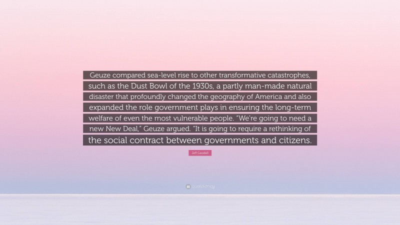 Jeff Goodell Quote: “Geuze compared sea-level rise to other transformative catastrophes, such as the Dust Bowl of the 1930s, a partly man-made natural disaster that profoundly changed the geography of America and also expanded the role government plays in ensuring the long-term welfare of even the most vulnerable people. “We’re going to need a new New Deal,” Geuze argued. “It is going to require a rethinking of the social contract between governments and citizens.”
