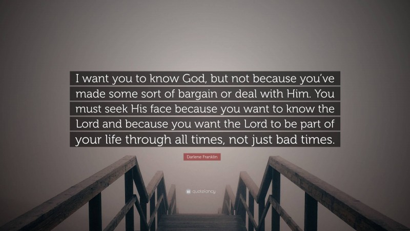 Darlene Franklin Quote: “I want you to know God, but not because you’ve made some sort of bargain or deal with Him. You must seek His face because you want to know the Lord and because you want the Lord to be part of your life through all times, not just bad times.”
