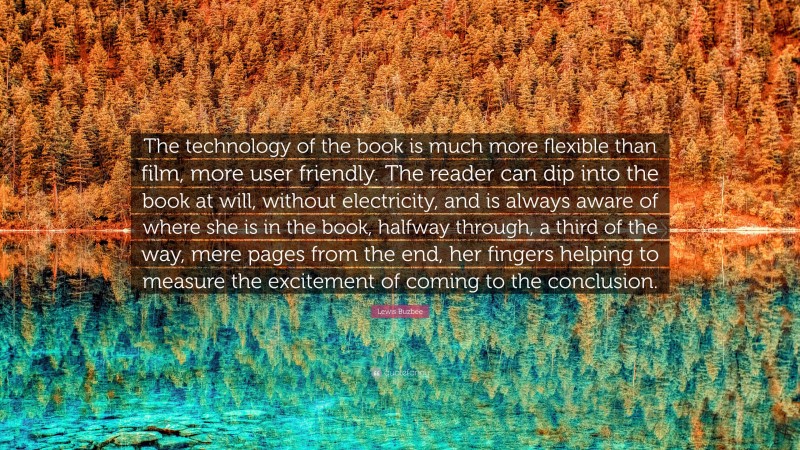 Lewis Buzbee Quote: “The technology of the book is much more flexible than film, more user friendly. The reader can dip into the book at will, without electricity, and is always aware of where she is in the book, halfway through, a third of the way, mere pages from the end, her fingers helping to measure the excitement of coming to the conclusion.”