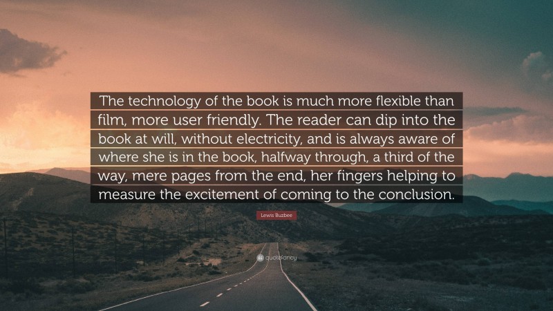 Lewis Buzbee Quote: “The technology of the book is much more flexible than film, more user friendly. The reader can dip into the book at will, without electricity, and is always aware of where she is in the book, halfway through, a third of the way, mere pages from the end, her fingers helping to measure the excitement of coming to the conclusion.”