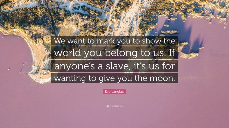 Eve Langlais Quote: “We want to mark you to show the world you belong to us. If anyone’s a slave, it’s us for wanting to give you the moon.”