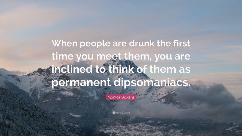 Monica Dickens Quote: “When people are drunk the first time you meet them, you are inclined to think of them as permanent dipsomaniacs.”
