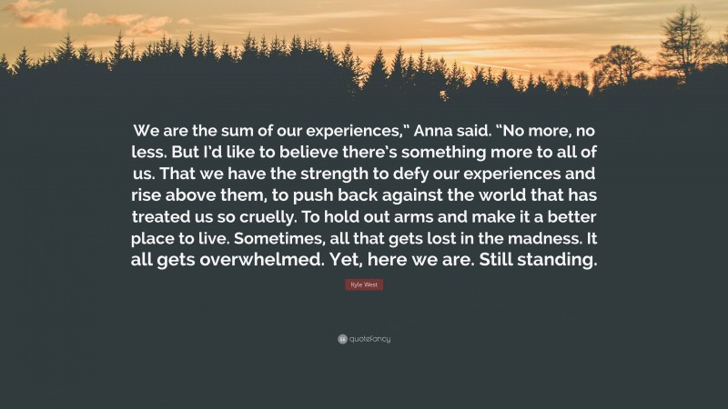 Kyle West Quote: “We are the sum of our experiences,” Anna said. “No more, no less. But I’d like to believe there’s something more to all of us. That we have the strength to defy our experiences and rise above them, to push back against the world that has treated us so cruelly. To hold out arms and make it a better place to live. Sometimes, all that gets lost in the madness. It all gets overwhelmed. Yet, here we are. Still standing.”