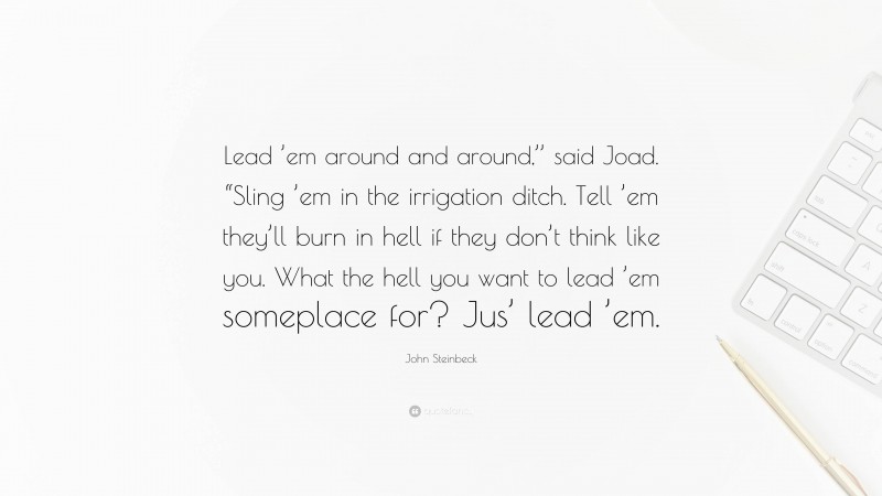 John Steinbeck Quote: “Lead ’em around and around,’’ said Joad. “Sling ’em in the irrigation ditch. Tell ’em they’ll burn in hell if they don’t think like you. What the hell you want to lead ’em someplace for? Jus’ lead ’em.”