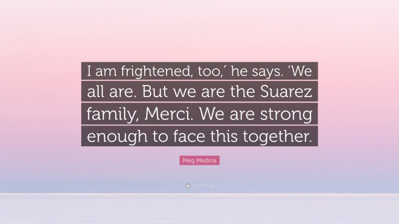 Meg Medina Quote: “I am frightened, too,′ he says. ‘We all are. But we are the Suarez family, Merci. We are strong enough to face this together.”