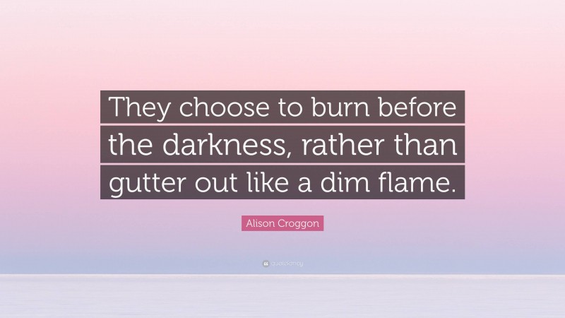 Alison Croggon Quote: “They choose to burn before the darkness, rather than gutter out like a dim flame.”