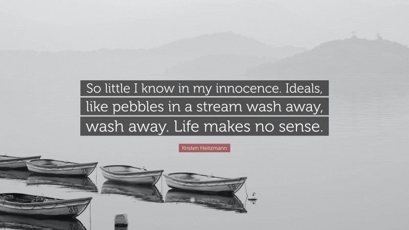 Kristen Heitzmann Quote: “So little I know in my innocence. Ideals, like pebbles in a stream wash away, wash away. Life makes no sense.”