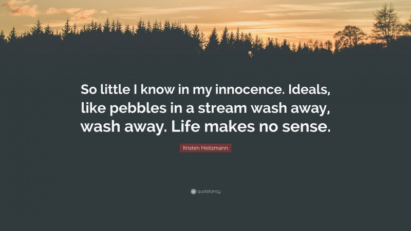 Kristen Heitzmann Quote: “So little I know in my innocence. Ideals, like pebbles in a stream wash away, wash away. Life makes no sense.”