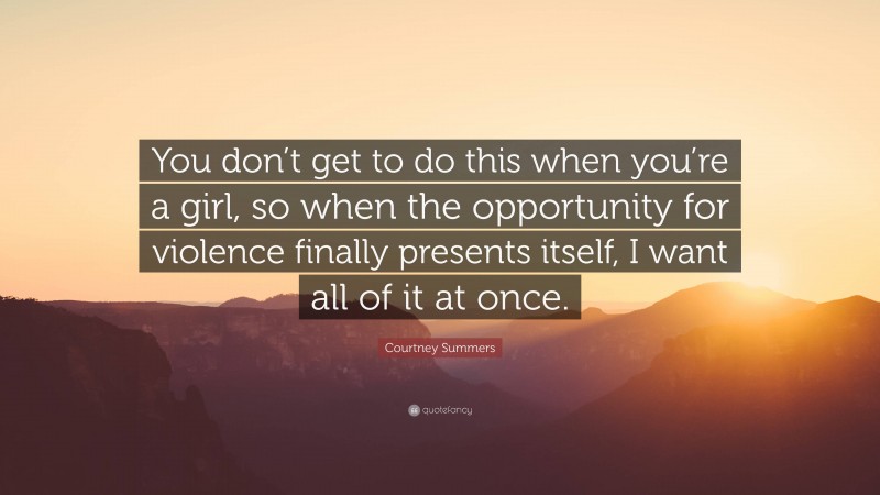 Courtney Summers Quote: “You don’t get to do this when you’re a girl, so when the opportunity for violence finally presents itself, I want all of it at once.”