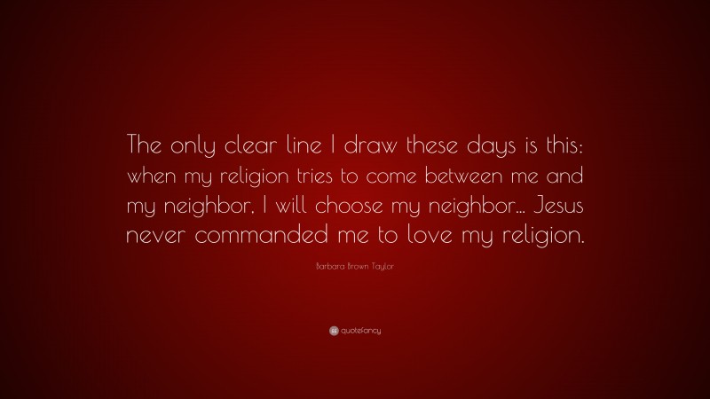 Barbara Brown Taylor Quote: “The only clear line I draw these days is this: when my religion tries to come between me and my neighbor, I will choose my neighbor... Jesus never commanded me to love my religion.”