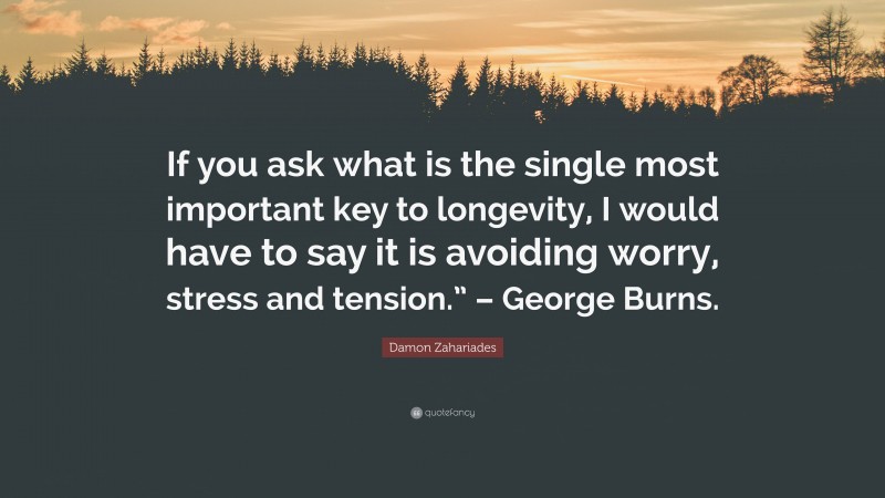 Damon Zahariades Quote: “If you ask what is the single most important key to longevity, I would have to say it is avoiding worry, stress and tension.” – George Burns.”