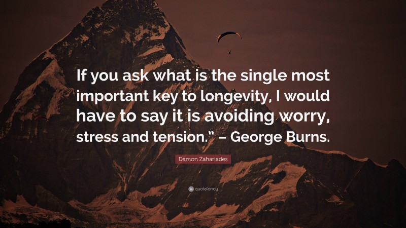 Damon Zahariades Quote: “If you ask what is the single most important key to longevity, I would have to say it is avoiding worry, stress and tension.” – George Burns.”