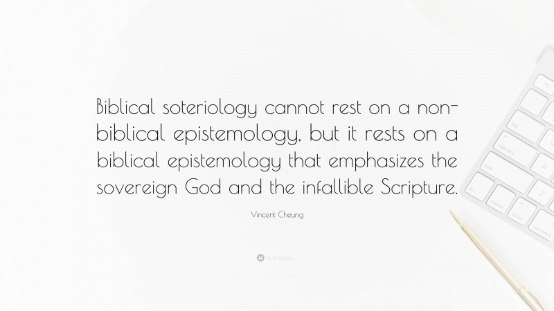 Vincent Cheung Quote: “Biblical soteriology cannot rest on a non-biblical epistemology, but it rests on a biblical epistemology that emphasizes the sovereign God and the infallible Scripture.”