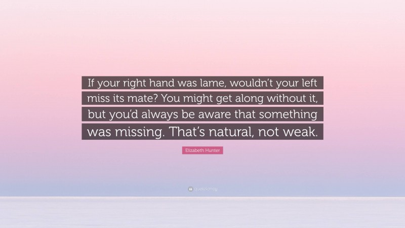 Elizabeth Hunter Quote: “If your right hand was lame, wouldn’t your left miss its mate? You might get along without it, but you’d always be aware that something was missing. That’s natural, not weak.”