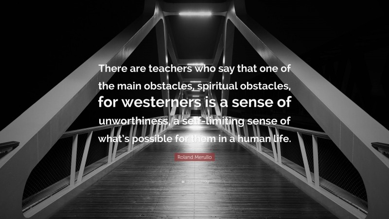 Roland Merullo Quote: “There are teachers who say that one of the main obstacles, spiritual obstacles, for westerners is a sense of unworthiness, a self-limiting sense of what’s possible for them in a human life.”