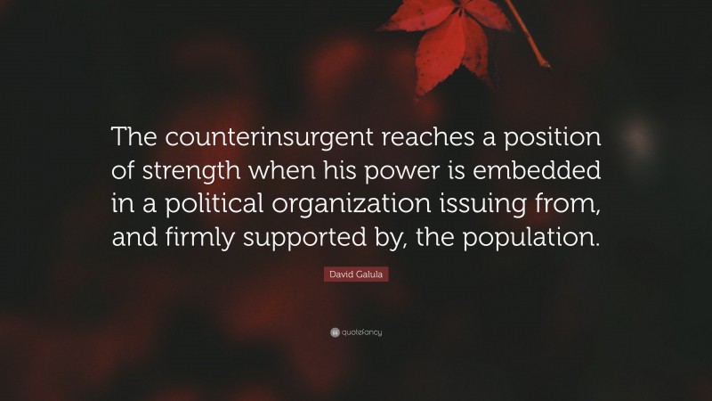 David Galula Quote: “The counterinsurgent reaches a position of strength when his power is embedded in a political organization issuing from, and firmly supported by, the population.”